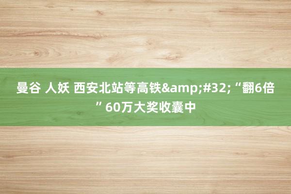 曼谷 人妖 西安北站等高铁&#32;“翻6倍”60万大奖收囊中