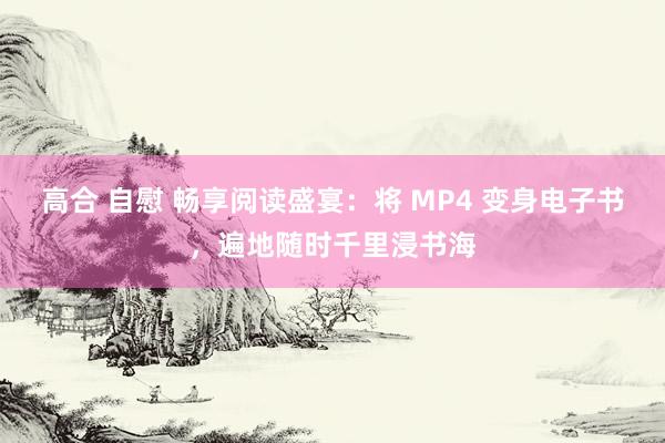 高合 自慰 畅享阅读盛宴：将 MP4 变身电子书，遍地随时千里浸书海