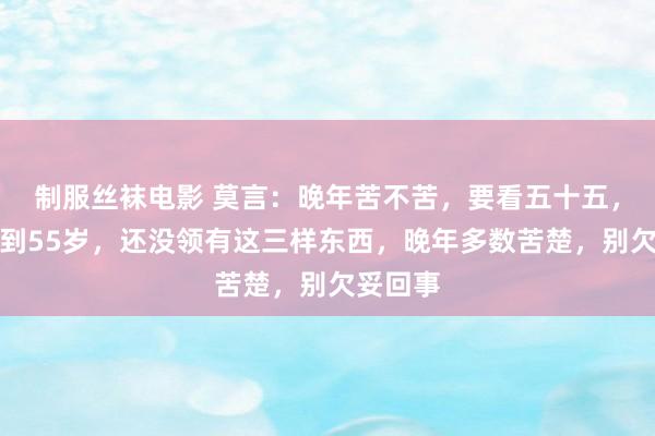 制服丝袜电影 莫言：晚年苦不苦，要看五十五，东谈主到55岁，还没领有这三样东西，晚年多数苦楚，别欠妥回事