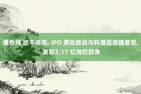 播色网 绝不讳饰， IPO 原始鼓动与料理层接踵套现， 豪取3.17 亿绚烂回身