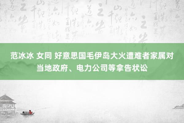 范冰冰 女同 好意思国毛伊岛大火遭难者家属对当地政府、电力公司等拿告状讼