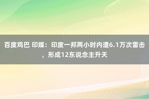 百度鸡巴 印媒：印度一邦两小时内遭6.1万次雷击，形成12东说念主升天