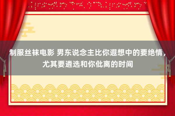 制服丝袜电影 男东说念主比你遐想中的要绝情，尤其要遴选和你仳离的时间