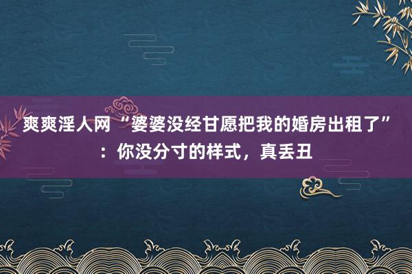 爽爽淫人网 “婆婆没经甘愿把我的婚房出租了”：你没分寸的样式，真丢丑