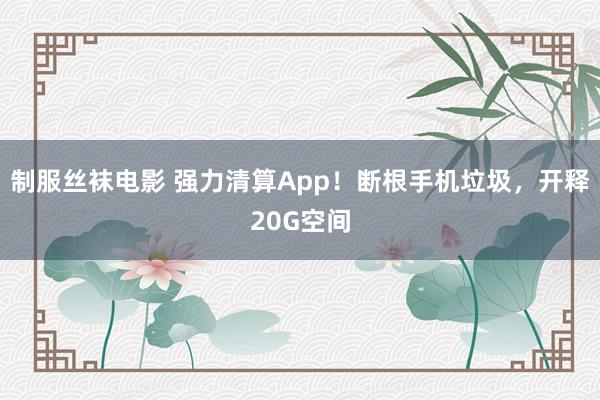 制服丝袜电影 强力清算App！断根手机垃圾，开释20G空间