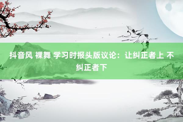 抖音风 裸舞 学习时报头版议论：让纠正者上 不纠正者下