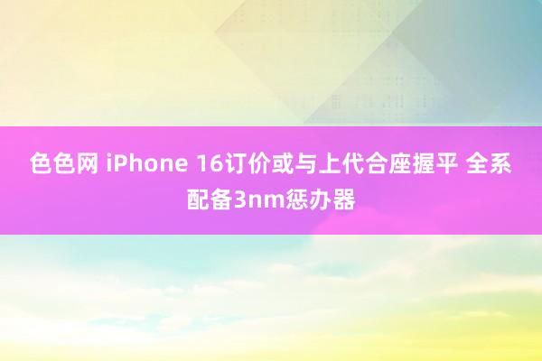 色色网 iPhone 16订价或与上代合座握平 全系配备3nm惩办器