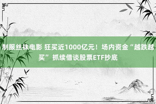 制服丝袜电影 狂买近1000亿元！场内资金“越跌越买” 抓续借谈股票ETF抄底