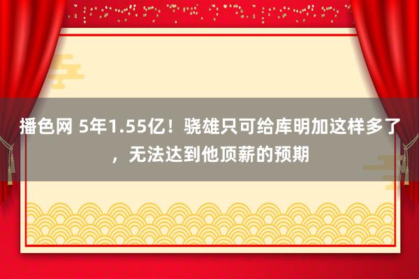 播色网 5年1.55亿！骁雄只可给库明加这样多了，无法达到他顶薪的预期