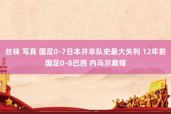 丝袜 写真 国足0-7日本并非队史最大失利 12年前国足0-8巴西 内马尔戴帽