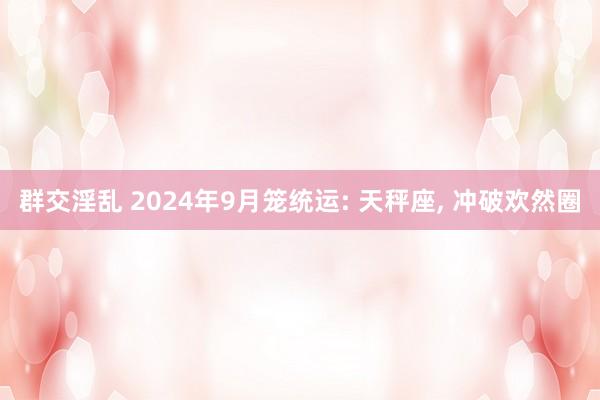 群交淫乱 2024年9月笼统运: 天秤座， 冲破欢然圈