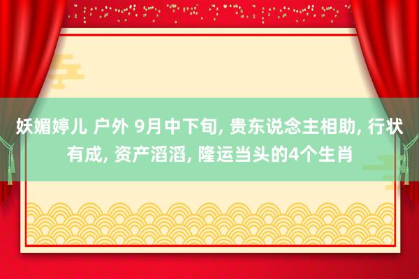 妖媚婷儿 户外 9月中下旬， 贵东说念主相助， 行状有成， 资产滔滔， 隆运当头的4个生肖