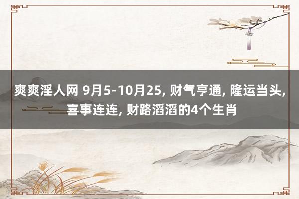 爽爽淫人网 9月5-10月25， 财气亨通， 隆运当头， 喜事连连， 财路滔滔的4个生肖