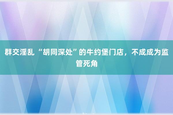 群交淫乱 “胡同深处”的牛约堡门店，不成成为监管死角