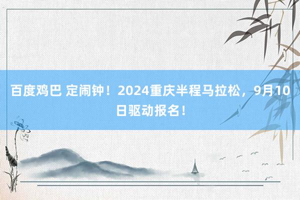 百度鸡巴 定闹钟！2024重庆半程马拉松，9月10日驱动报名！