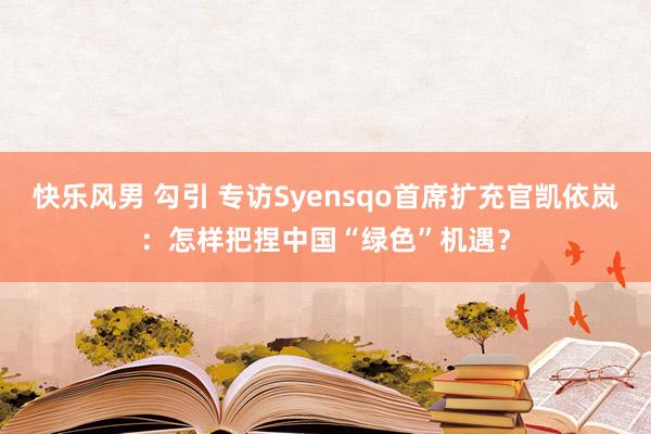 快乐风男 勾引 专访Syensqo首席扩充官凯依岚：怎样把捏中国“绿色”机遇？