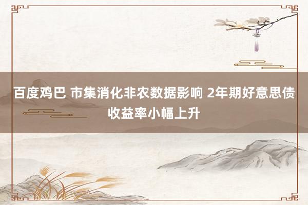 百度鸡巴 市集消化非农数据影响 2年期好意思债收益率小幅上升