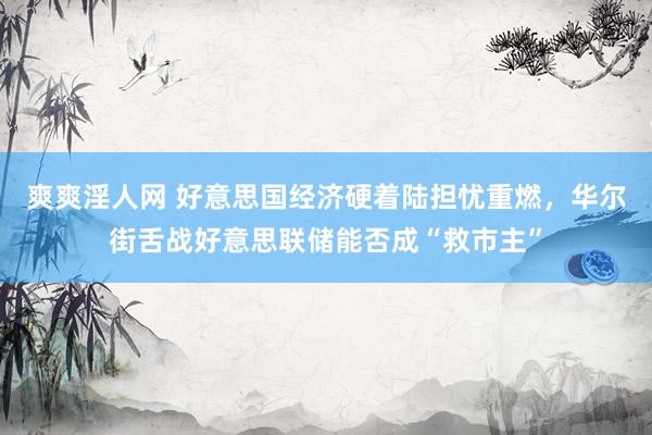 爽爽淫人网 好意思国经济硬着陆担忧重燃，华尔街舌战好意思联储能否成“救市主”