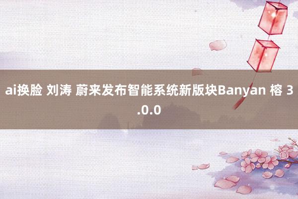 ai换脸 刘涛 蔚来发布智能系统新版块Banyan 榕 3.0.0