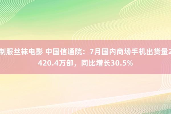 制服丝袜电影 中国信通院：7月国内商场手机出货量2420.4万部，同比增长30.5%