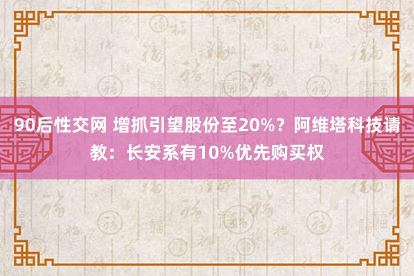 90后性交网 增抓引望股份至20%？阿维塔科技请教：长安系有10%优先购买权