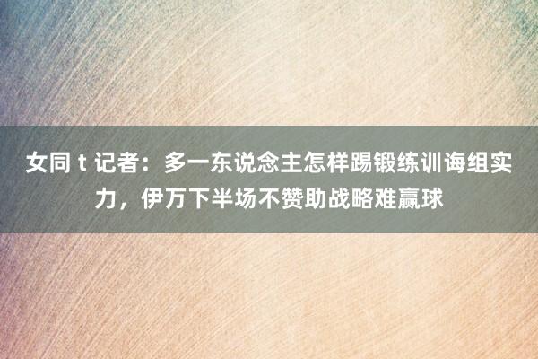 女同 t 记者：多一东说念主怎样踢锻练训诲组实力，伊万下半场不赞助战略难赢球