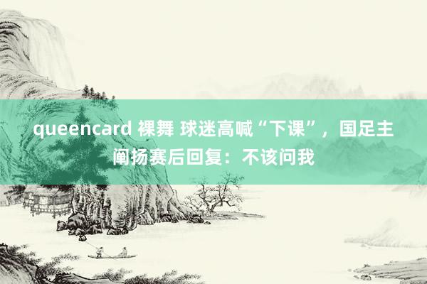 queencard 裸舞 球迷高喊“下课”，国足主阐扬赛后回复：不该问我