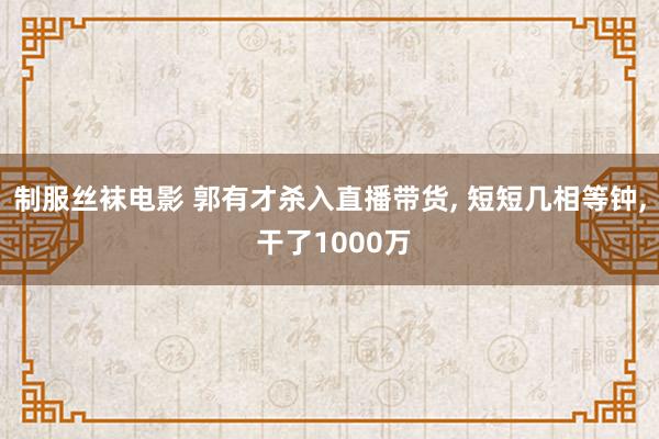 制服丝袜电影 郭有才杀入直播带货， 短短几相等钟， 干了1000万