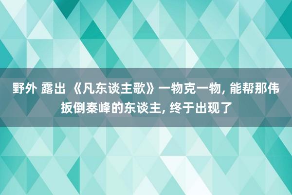 野外 露出 《凡东谈主歌》一物克一物， 能帮那伟扳倒秦峰的东谈主， 终于出现了