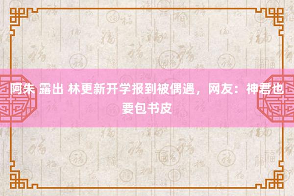 阿朱 露出 林更新开学报到被偶遇，网友：神君也要包书皮