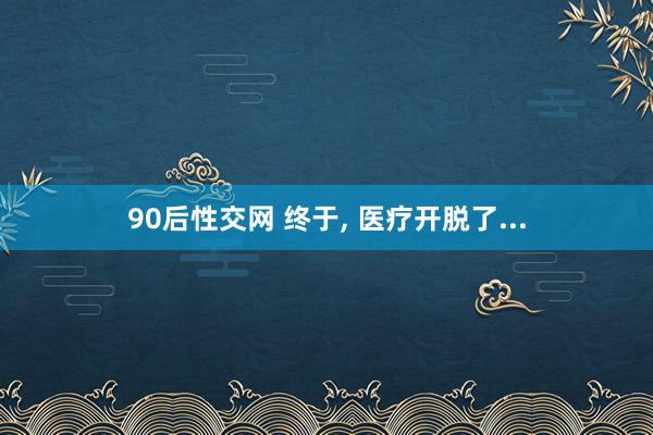 90后性交网 终于， 医疗开脱了...