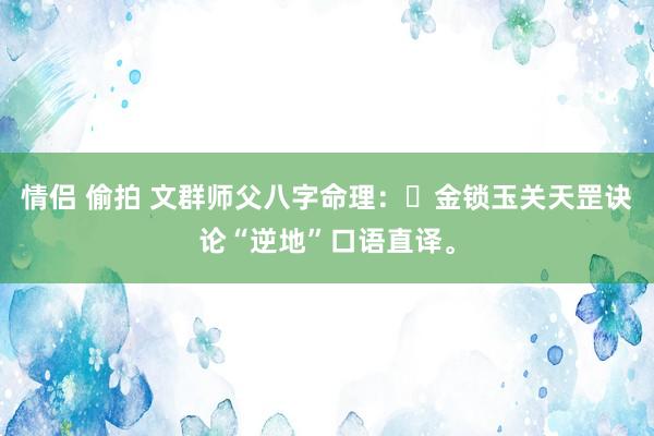 情侣 偷拍 文群师父八字命理：​金锁玉关天罡诀论“逆地”口语直译。