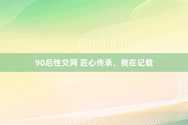 90后性交网 匠心传承，我在记载