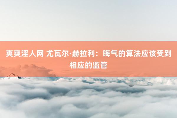 爽爽淫人网 尤瓦尔·赫拉利：晦气的算法应该受到相应的监管