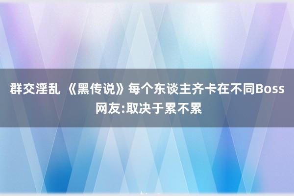 群交淫乱 《黑传说》每个东谈主齐卡在不同Boss 网友:取决于累不累