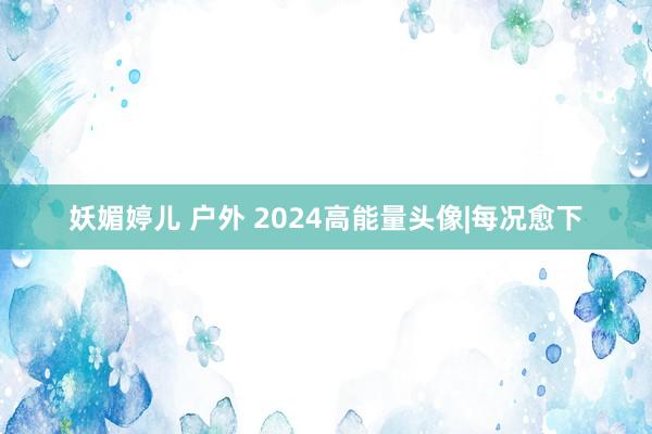 妖媚婷儿 户外 2024高能量头像|每况愈下