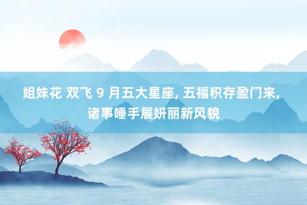 姐妹花 双飞 9 月五大星座， 五福积存盈门来， 诸事唾手展妍丽新风貌