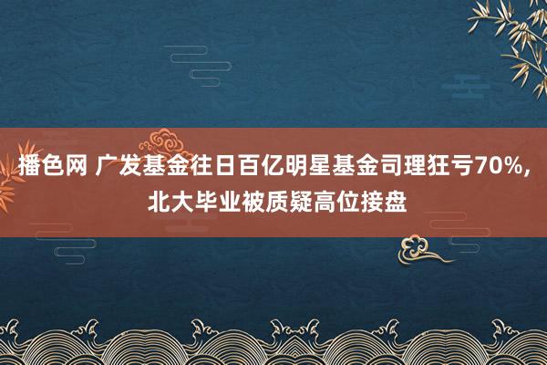 播色网 广发基金往日百亿明星基金司理狂亏70%， 北大毕业被质疑高位接盘