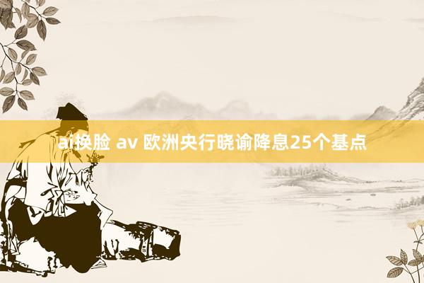 ai换脸 av 欧洲央行晓谕降息25个基点