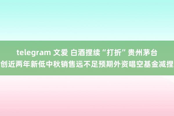 telegram 文爱 白酒捏续“打折”贵州茅台创近两年新低中秋销售远不足预期外资唱空基金减捏