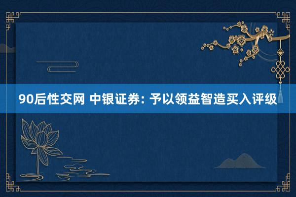 90后性交网 中银证券: 予以领益智造买入评级