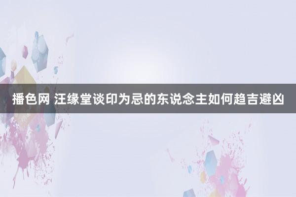 播色网 汪缘堂谈印为忌的东说念主如何趋吉避凶