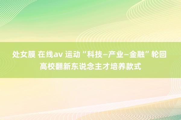 处女膜 在线av 运动“科技—产业—金融”轮回 高校翻新东说念主才培养款式