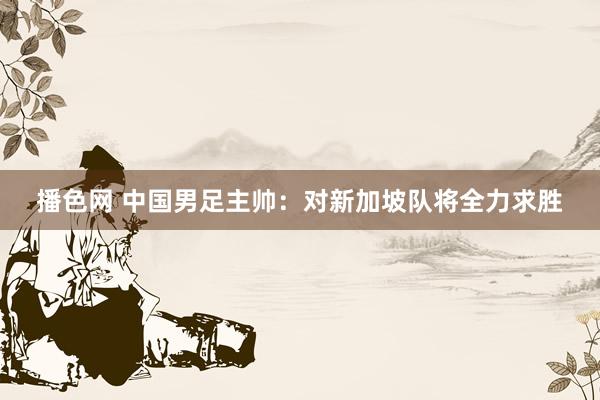 播色网 中国男足主帅：对新加坡队将全力求胜