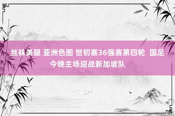 丝袜美腿 亚洲色图 世初赛36强赛第四轮  国足今晚主场迎战新加坡队