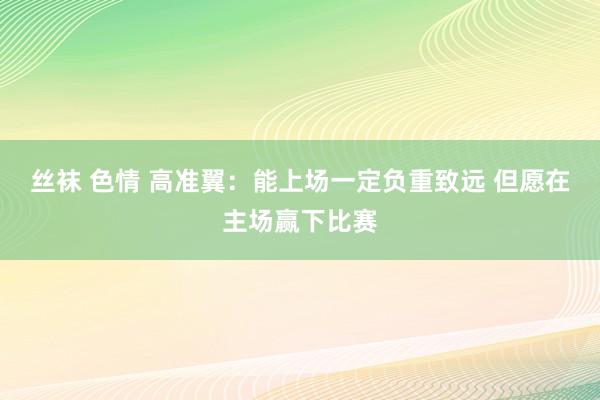 丝袜 色情 高准翼：能上场一定负重致远 但愿在主场赢下比赛