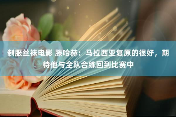 制服丝袜电影 滕哈赫：马拉西亚复原的很好，期待他与全队合练回到比赛中