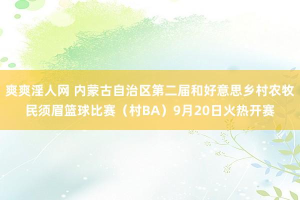 爽爽淫人网 内蒙古自治区第二届和好意思乡村农牧民须眉篮球比赛（村BA）9月20日火热开赛