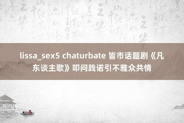 lissa_sex5 chaturbate 皆市话题剧《凡东谈主歌》叩问践诺引不雅众共情