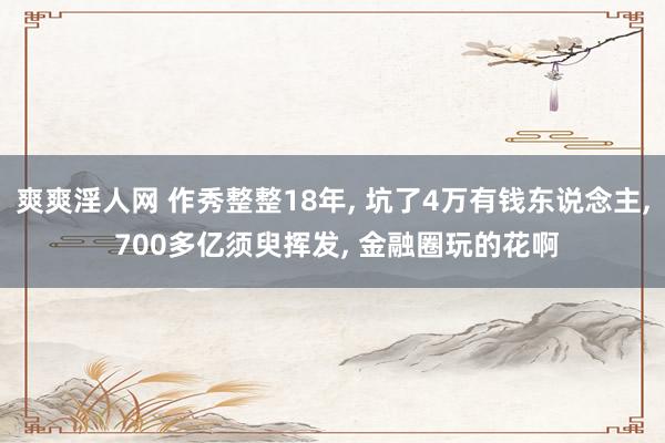 爽爽淫人网 作秀整整18年， 坑了4万有钱东说念主， 700多亿须臾挥发， 金融圈玩的花啊